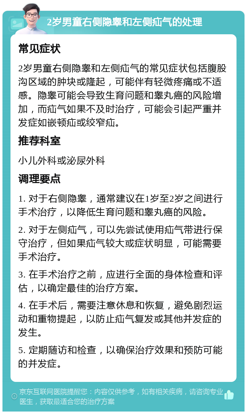 2岁男童右侧隐睾和左侧疝气的处理 常见症状 2岁男童右侧隐睾和左侧疝气的常见症状包括腹股沟区域的肿块或隆起，可能伴有轻微疼痛或不适感。隐睾可能会导致生育问题和睾丸癌的风险增加，而疝气如果不及时治疗，可能会引起严重并发症如嵌顿疝或绞窄疝。 推荐科室 小儿外科或泌尿外科 调理要点 1. 对于右侧隐睾，通常建议在1岁至2岁之间进行手术治疗，以降低生育问题和睾丸癌的风险。 2. 对于左侧疝气，可以先尝试使用疝气带进行保守治疗，但如果疝气较大或症状明显，可能需要手术治疗。 3. 在手术治疗之前，应进行全面的身体检查和评估，以确定最佳的治疗方案。 4. 在手术后，需要注意休息和恢复，避免剧烈运动和重物提起，以防止疝气复发或其他并发症的发生。 5. 定期随访和检查，以确保治疗效果和预防可能的并发症。