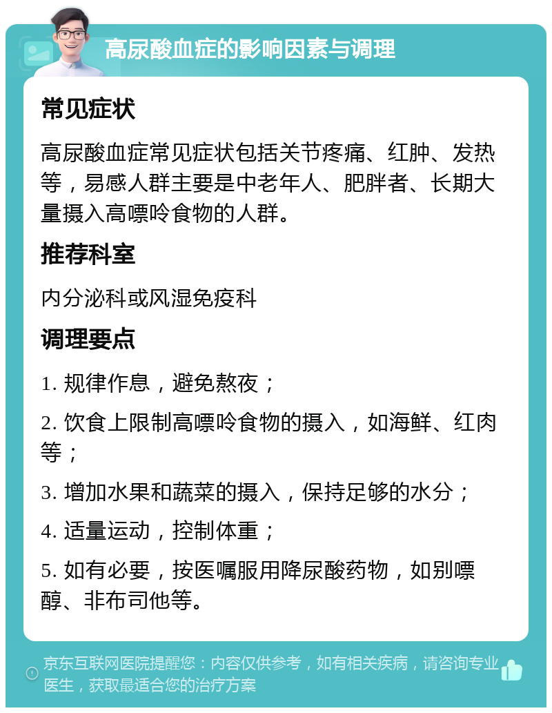 高尿酸血症的影响因素与调理 常见症状 高尿酸血症常见症状包括关节疼痛、红肿、发热等，易感人群主要是中老年人、肥胖者、长期大量摄入高嘌呤食物的人群。 推荐科室 内分泌科或风湿免疫科 调理要点 1. 规律作息，避免熬夜； 2. 饮食上限制高嘌呤食物的摄入，如海鲜、红肉等； 3. 增加水果和蔬菜的摄入，保持足够的水分； 4. 适量运动，控制体重； 5. 如有必要，按医嘱服用降尿酸药物，如别嘌醇、非布司他等。