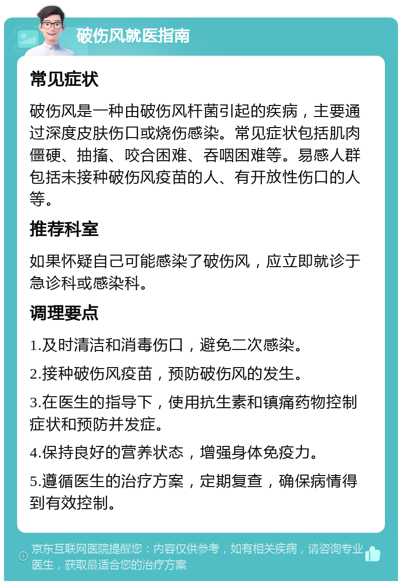 破伤风就医指南 常见症状 破伤风是一种由破伤风杆菌引起的疾病，主要通过深度皮肤伤口或烧伤感染。常见症状包括肌肉僵硬、抽搐、咬合困难、吞咽困难等。易感人群包括未接种破伤风疫苗的人、有开放性伤口的人等。 推荐科室 如果怀疑自己可能感染了破伤风，应立即就诊于急诊科或感染科。 调理要点 1.及时清洁和消毒伤口，避免二次感染。 2.接种破伤风疫苗，预防破伤风的发生。 3.在医生的指导下，使用抗生素和镇痛药物控制症状和预防并发症。 4.保持良好的营养状态，增强身体免疫力。 5.遵循医生的治疗方案，定期复查，确保病情得到有效控制。