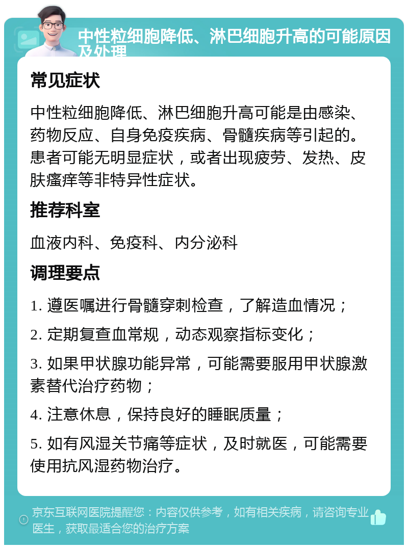 中性粒细胞降低、淋巴细胞升高的可能原因及处理 常见症状 中性粒细胞降低、淋巴细胞升高可能是由感染、药物反应、自身免疫疾病、骨髓疾病等引起的。患者可能无明显症状，或者出现疲劳、发热、皮肤瘙痒等非特异性症状。 推荐科室 血液内科、免疫科、内分泌科 调理要点 1. 遵医嘱进行骨髓穿刺检查，了解造血情况； 2. 定期复查血常规，动态观察指标变化； 3. 如果甲状腺功能异常，可能需要服用甲状腺激素替代治疗药物； 4. 注意休息，保持良好的睡眠质量； 5. 如有风湿关节痛等症状，及时就医，可能需要使用抗风湿药物治疗。