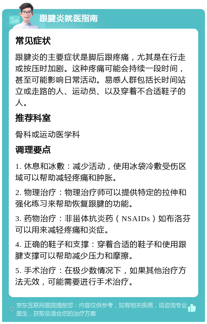 跟腱炎就医指南 常见症状 跟腱炎的主要症状是脚后跟疼痛，尤其是在行走或按压时加剧。这种疼痛可能会持续一段时间，甚至可能影响日常活动。易感人群包括长时间站立或走路的人、运动员、以及穿着不合适鞋子的人。 推荐科室 骨科或运动医学科 调理要点 1. 休息和冰敷：减少活动，使用冰袋冷敷受伤区域可以帮助减轻疼痛和肿胀。 2. 物理治疗：物理治疗师可以提供特定的拉伸和强化练习来帮助恢复跟腱的功能。 3. 药物治疗：非甾体抗炎药（NSAIDs）如布洛芬可以用来减轻疼痛和炎症。 4. 正确的鞋子和支撑：穿着合适的鞋子和使用跟腱支撑可以帮助减少压力和摩擦。 5. 手术治疗：在极少数情况下，如果其他治疗方法无效，可能需要进行手术治疗。