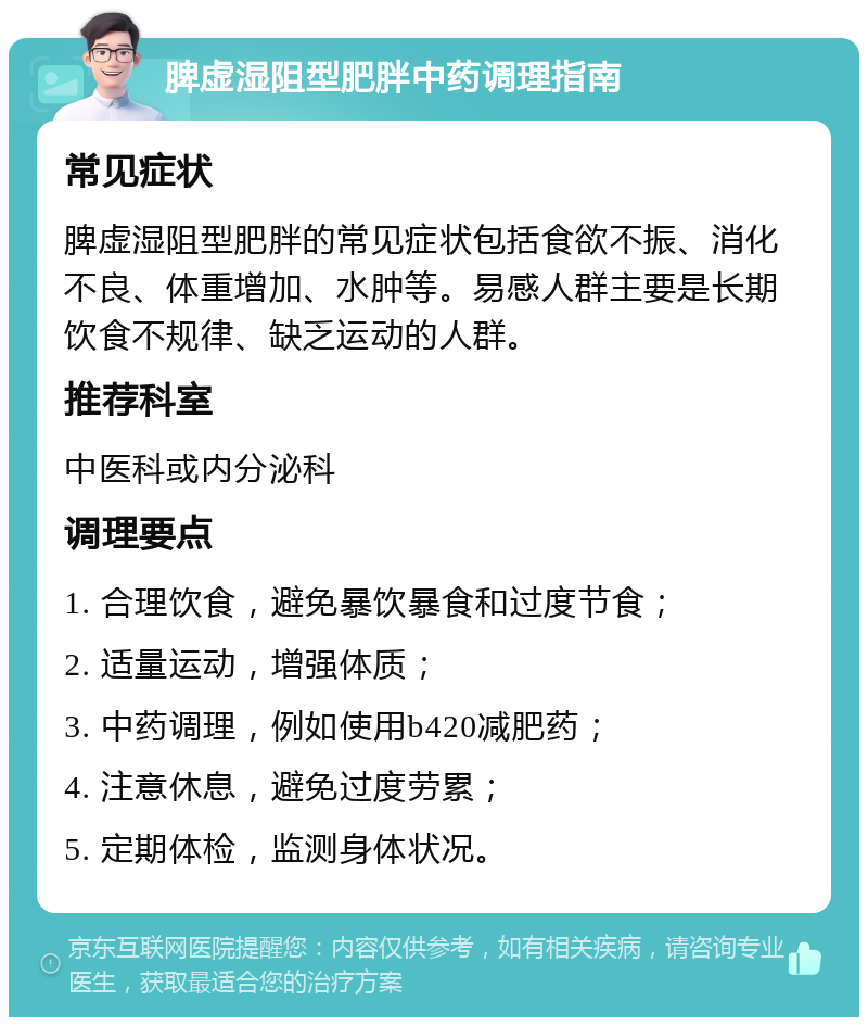 脾虚湿阻型肥胖中药调理指南 常见症状 脾虚湿阻型肥胖的常见症状包括食欲不振、消化不良、体重增加、水肿等。易感人群主要是长期饮食不规律、缺乏运动的人群。 推荐科室 中医科或内分泌科 调理要点 1. 合理饮食，避免暴饮暴食和过度节食； 2. 适量运动，增强体质； 3. 中药调理，例如使用b420减肥药； 4. 注意休息，避免过度劳累； 5. 定期体检，监测身体状况。