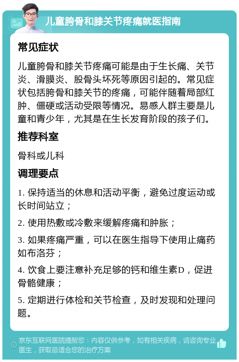 儿童胯骨和膝关节疼痛就医指南 常见症状 儿童胯骨和膝关节疼痛可能是由于生长痛、关节炎、滑膜炎、股骨头坏死等原因引起的。常见症状包括胯骨和膝关节的疼痛，可能伴随着局部红肿、僵硬或活动受限等情况。易感人群主要是儿童和青少年，尤其是在生长发育阶段的孩子们。 推荐科室 骨科或儿科 调理要点 1. 保持适当的休息和活动平衡，避免过度运动或长时间站立； 2. 使用热敷或冷敷来缓解疼痛和肿胀； 3. 如果疼痛严重，可以在医生指导下使用止痛药如布洛芬； 4. 饮食上要注意补充足够的钙和维生素D，促进骨骼健康； 5. 定期进行体检和关节检查，及时发现和处理问题。