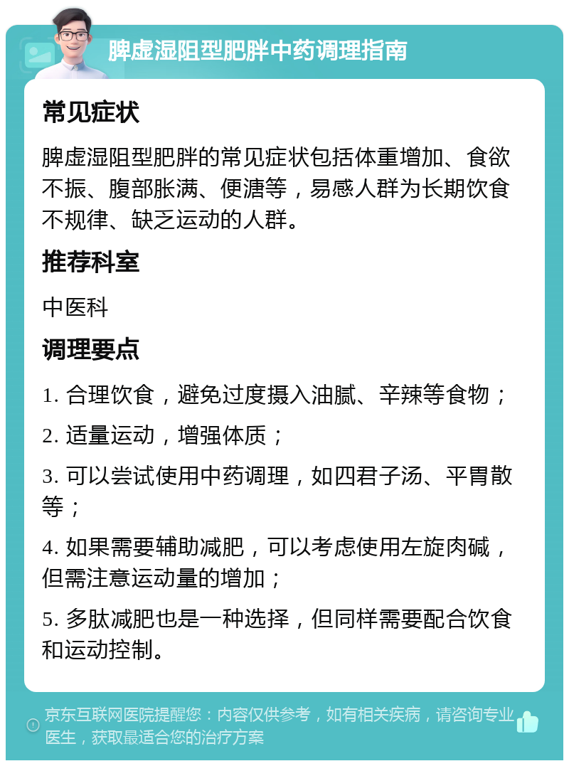 脾虚湿阻型肥胖中药调理指南 常见症状 脾虚湿阻型肥胖的常见症状包括体重增加、食欲不振、腹部胀满、便溏等，易感人群为长期饮食不规律、缺乏运动的人群。 推荐科室 中医科 调理要点 1. 合理饮食，避免过度摄入油腻、辛辣等食物； 2. 适量运动，增强体质； 3. 可以尝试使用中药调理，如四君子汤、平胃散等； 4. 如果需要辅助减肥，可以考虑使用左旋肉碱，但需注意运动量的增加； 5. 多肽减肥也是一种选择，但同样需要配合饮食和运动控制。