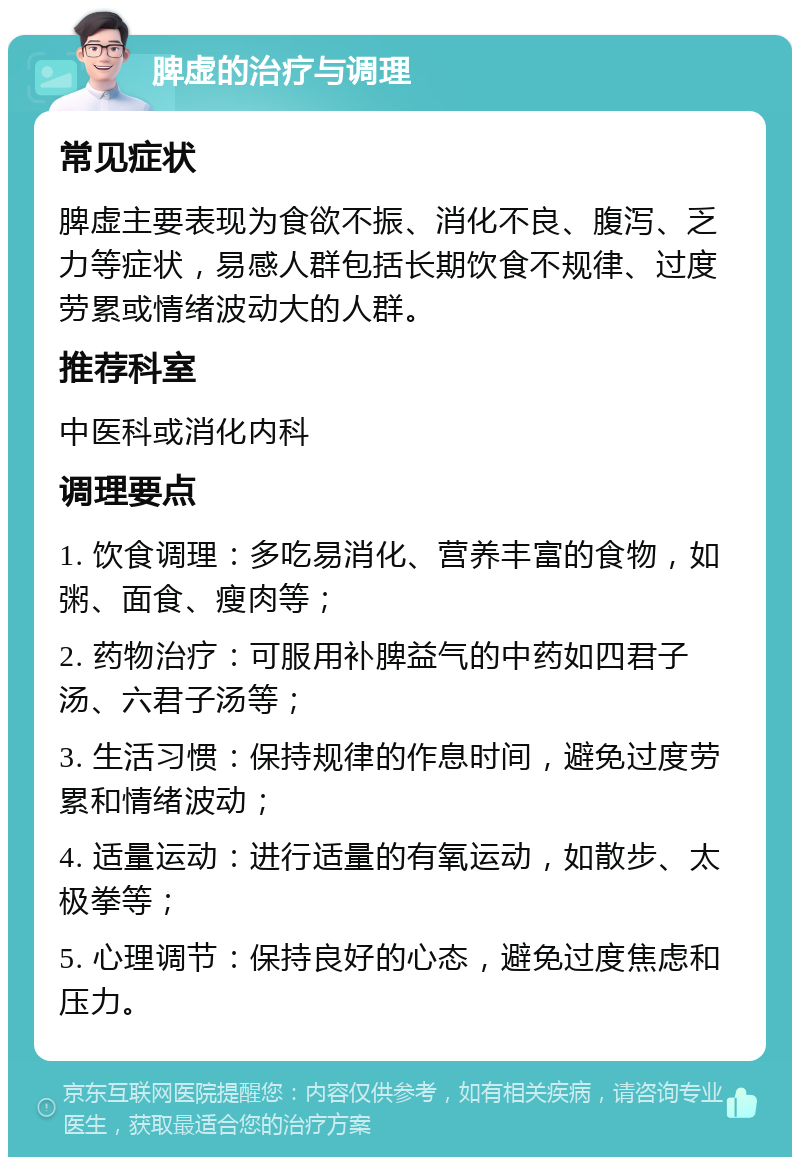 脾虚的治疗与调理 常见症状 脾虚主要表现为食欲不振、消化不良、腹泻、乏力等症状，易感人群包括长期饮食不规律、过度劳累或情绪波动大的人群。 推荐科室 中医科或消化内科 调理要点 1. 饮食调理：多吃易消化、营养丰富的食物，如粥、面食、瘦肉等； 2. 药物治疗：可服用补脾益气的中药如四君子汤、六君子汤等； 3. 生活习惯：保持规律的作息时间，避免过度劳累和情绪波动； 4. 适量运动：进行适量的有氧运动，如散步、太极拳等； 5. 心理调节：保持良好的心态，避免过度焦虑和压力。