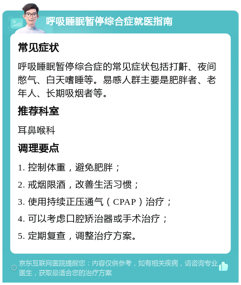 呼吸睡眠暂停综合症就医指南 常见症状 呼吸睡眠暂停综合症的常见症状包括打鼾、夜间憋气、白天嗜睡等。易感人群主要是肥胖者、老年人、长期吸烟者等。 推荐科室 耳鼻喉科 调理要点 1. 控制体重，避免肥胖； 2. 戒烟限酒，改善生活习惯； 3. 使用持续正压通气（CPAP）治疗； 4. 可以考虑口腔矫治器或手术治疗； 5. 定期复查，调整治疗方案。