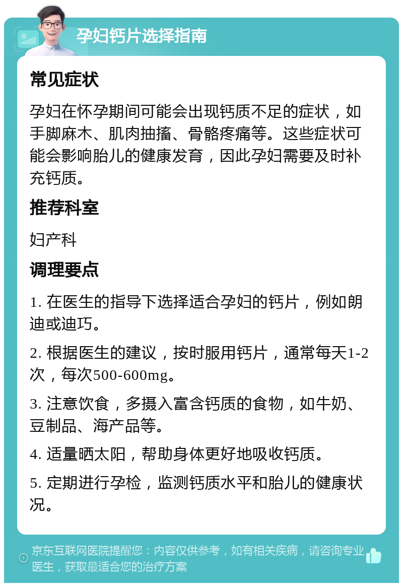 孕妇钙片选择指南 常见症状 孕妇在怀孕期间可能会出现钙质不足的症状，如手脚麻木、肌肉抽搐、骨骼疼痛等。这些症状可能会影响胎儿的健康发育，因此孕妇需要及时补充钙质。 推荐科室 妇产科 调理要点 1. 在医生的指导下选择适合孕妇的钙片，例如朗迪或迪巧。 2. 根据医生的建议，按时服用钙片，通常每天1-2次，每次500-600mg。 3. 注意饮食，多摄入富含钙质的食物，如牛奶、豆制品、海产品等。 4. 适量晒太阳，帮助身体更好地吸收钙质。 5. 定期进行孕检，监测钙质水平和胎儿的健康状况。