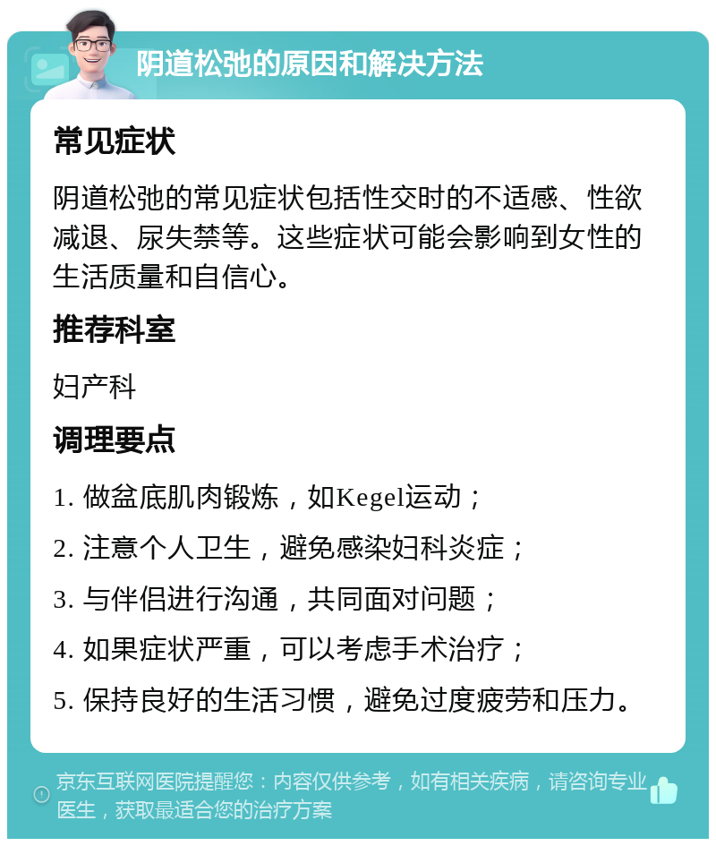 阴道松弛的原因和解决方法 常见症状 阴道松弛的常见症状包括性交时的不适感、性欲减退、尿失禁等。这些症状可能会影响到女性的生活质量和自信心。 推荐科室 妇产科 调理要点 1. 做盆底肌肉锻炼，如Kegel运动； 2. 注意个人卫生，避免感染妇科炎症； 3. 与伴侣进行沟通，共同面对问题； 4. 如果症状严重，可以考虑手术治疗； 5. 保持良好的生活习惯，避免过度疲劳和压力。