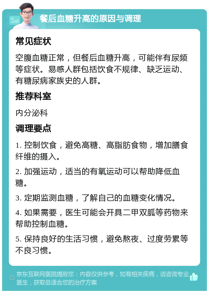 餐后血糖升高的原因与调理 常见症状 空腹血糖正常，但餐后血糖升高，可能伴有尿频等症状。易感人群包括饮食不规律、缺乏运动、有糖尿病家族史的人群。 推荐科室 内分泌科 调理要点 1. 控制饮食，避免高糖、高脂肪食物，增加膳食纤维的摄入。 2. 加强运动，适当的有氧运动可以帮助降低血糖。 3. 定期监测血糖，了解自己的血糖变化情况。 4. 如果需要，医生可能会开具二甲双胍等药物来帮助控制血糖。 5. 保持良好的生活习惯，避免熬夜、过度劳累等不良习惯。