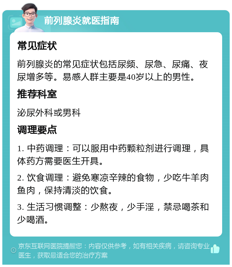 前列腺炎就医指南 常见症状 前列腺炎的常见症状包括尿频、尿急、尿痛、夜尿增多等。易感人群主要是40岁以上的男性。 推荐科室 泌尿外科或男科 调理要点 1. 中药调理：可以服用中药颗粒剂进行调理，具体药方需要医生开具。 2. 饮食调理：避免寒凉辛辣的食物，少吃牛羊肉鱼肉，保持清淡的饮食。 3. 生活习惯调整：少熬夜，少手淫，禁忌喝茶和少喝酒。