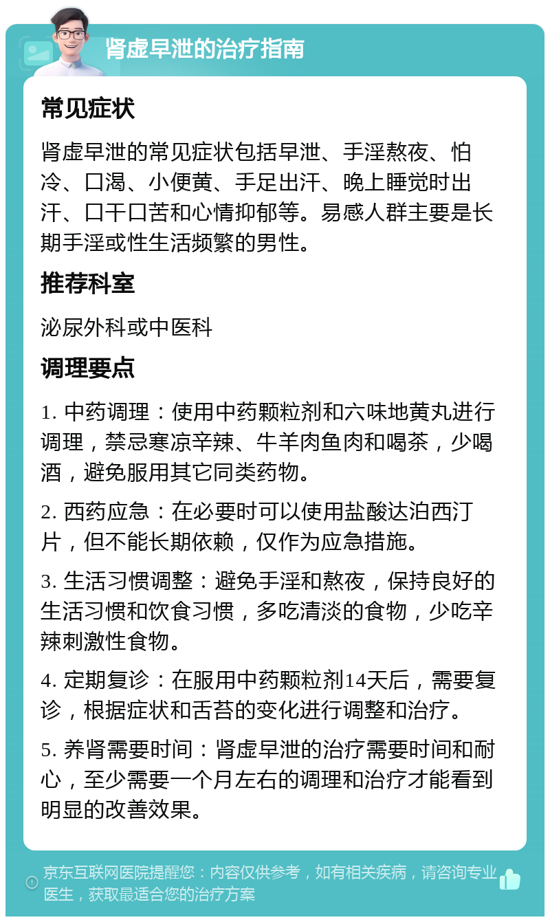 肾虚早泄的治疗指南 常见症状 肾虚早泄的常见症状包括早泄、手淫熬夜、怕冷、口渴、小便黄、手足出汗、晚上睡觉时出汗、口干口苦和心情抑郁等。易感人群主要是长期手淫或性生活频繁的男性。 推荐科室 泌尿外科或中医科 调理要点 1. 中药调理：使用中药颗粒剂和六味地黄丸进行调理，禁忌寒凉辛辣、牛羊肉鱼肉和喝茶，少喝酒，避免服用其它同类药物。 2. 西药应急：在必要时可以使用盐酸达泊西汀片，但不能长期依赖，仅作为应急措施。 3. 生活习惯调整：避免手淫和熬夜，保持良好的生活习惯和饮食习惯，多吃清淡的食物，少吃辛辣刺激性食物。 4. 定期复诊：在服用中药颗粒剂14天后，需要复诊，根据症状和舌苔的变化进行调整和治疗。 5. 养肾需要时间：肾虚早泄的治疗需要时间和耐心，至少需要一个月左右的调理和治疗才能看到明显的改善效果。