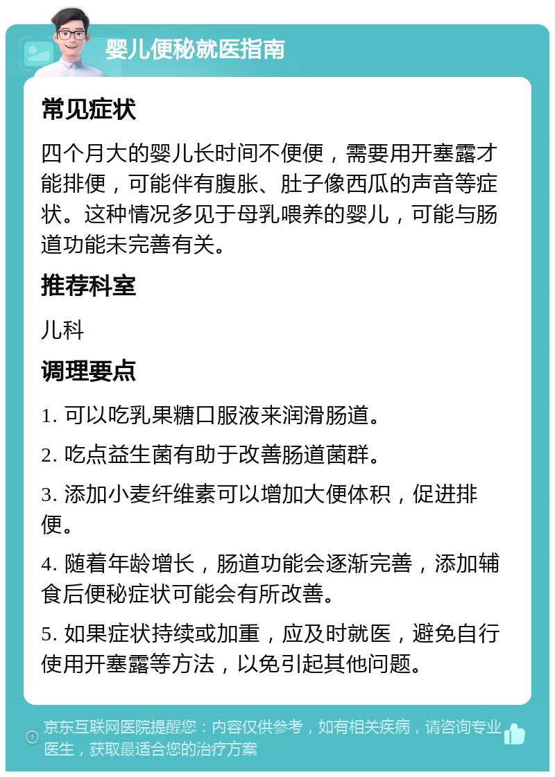 婴儿便秘就医指南 常见症状 四个月大的婴儿长时间不便便，需要用开塞露才能排便，可能伴有腹胀、肚子像西瓜的声音等症状。这种情况多见于母乳喂养的婴儿，可能与肠道功能未完善有关。 推荐科室 儿科 调理要点 1. 可以吃乳果糖口服液来润滑肠道。 2. 吃点益生菌有助于改善肠道菌群。 3. 添加小麦纤维素可以增加大便体积，促进排便。 4. 随着年龄增长，肠道功能会逐渐完善，添加辅食后便秘症状可能会有所改善。 5. 如果症状持续或加重，应及时就医，避免自行使用开塞露等方法，以免引起其他问题。