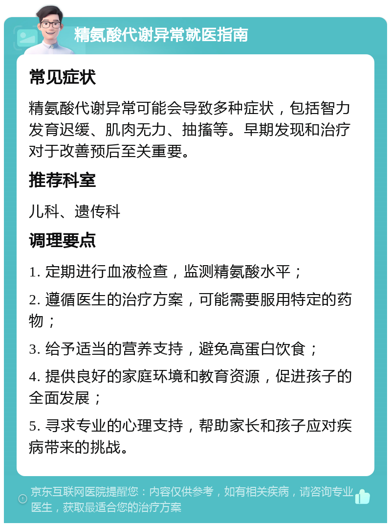 精氨酸代谢异常就医指南 常见症状 精氨酸代谢异常可能会导致多种症状，包括智力发育迟缓、肌肉无力、抽搐等。早期发现和治疗对于改善预后至关重要。 推荐科室 儿科、遗传科 调理要点 1. 定期进行血液检查，监测精氨酸水平； 2. 遵循医生的治疗方案，可能需要服用特定的药物； 3. 给予适当的营养支持，避免高蛋白饮食； 4. 提供良好的家庭环境和教育资源，促进孩子的全面发展； 5. 寻求专业的心理支持，帮助家长和孩子应对疾病带来的挑战。