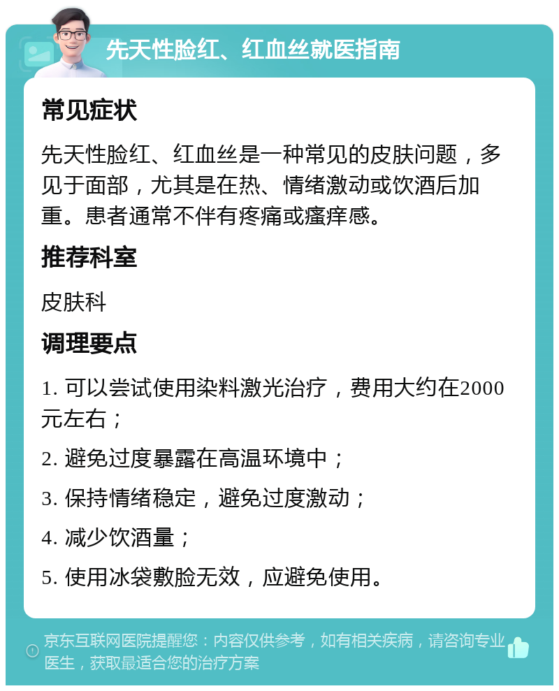 先天性脸红、红血丝就医指南 常见症状 先天性脸红、红血丝是一种常见的皮肤问题，多见于面部，尤其是在热、情绪激动或饮酒后加重。患者通常不伴有疼痛或瘙痒感。 推荐科室 皮肤科 调理要点 1. 可以尝试使用染料激光治疗，费用大约在2000元左右； 2. 避免过度暴露在高温环境中； 3. 保持情绪稳定，避免过度激动； 4. 减少饮酒量； 5. 使用冰袋敷脸无效，应避免使用。