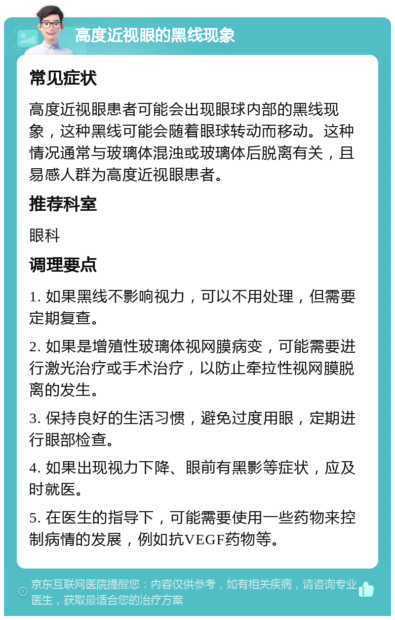 高度近视眼的黑线现象 常见症状 高度近视眼患者可能会出现眼球内部的黑线现象，这种黑线可能会随着眼球转动而移动。这种情况通常与玻璃体混浊或玻璃体后脱离有关，且易感人群为高度近视眼患者。 推荐科室 眼科 调理要点 1. 如果黑线不影响视力，可以不用处理，但需要定期复查。 2. 如果是增殖性玻璃体视网膜病变，可能需要进行激光治疗或手术治疗，以防止牵拉性视网膜脱离的发生。 3. 保持良好的生活习惯，避免过度用眼，定期进行眼部检查。 4. 如果出现视力下降、眼前有黑影等症状，应及时就医。 5. 在医生的指导下，可能需要使用一些药物来控制病情的发展，例如抗VEGF药物等。