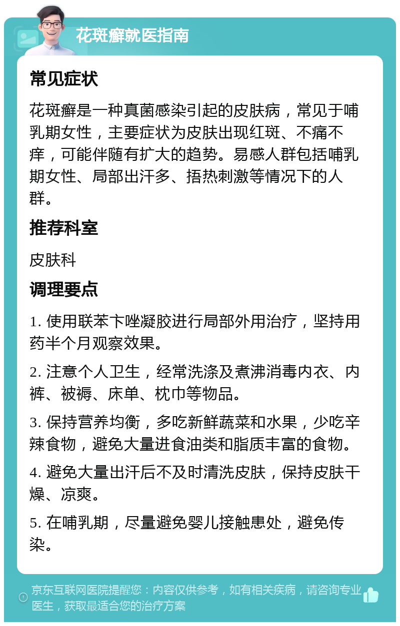 花斑癣就医指南 常见症状 花斑癣是一种真菌感染引起的皮肤病，常见于哺乳期女性，主要症状为皮肤出现红斑、不痛不痒，可能伴随有扩大的趋势。易感人群包括哺乳期女性、局部出汗多、捂热刺激等情况下的人群。 推荐科室 皮肤科 调理要点 1. 使用联苯卞唑凝胶进行局部外用治疗，坚持用药半个月观察效果。 2. 注意个人卫生，经常洗涤及煮沸消毒内衣、内裤、被褥、床单、枕巾等物品。 3. 保持营养均衡，多吃新鲜蔬菜和水果，少吃辛辣食物，避免大量进食油类和脂质丰富的食物。 4. 避免大量出汗后不及时清洗皮肤，保持皮肤干燥、凉爽。 5. 在哺乳期，尽量避免婴儿接触患处，避免传染。