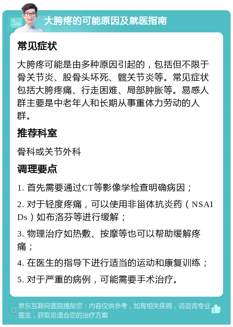 大胯疼的可能原因及就医指南 常见症状 大胯疼可能是由多种原因引起的，包括但不限于骨关节炎、股骨头坏死、髋关节炎等。常见症状包括大胯疼痛、行走困难、局部肿胀等。易感人群主要是中老年人和长期从事重体力劳动的人群。 推荐科室 骨科或关节外科 调理要点 1. 首先需要通过CT等影像学检查明确病因； 2. 对于轻度疼痛，可以使用非甾体抗炎药（NSAIDs）如布洛芬等进行缓解； 3. 物理治疗如热敷、按摩等也可以帮助缓解疼痛； 4. 在医生的指导下进行适当的运动和康复训练； 5. 对于严重的病例，可能需要手术治疗。