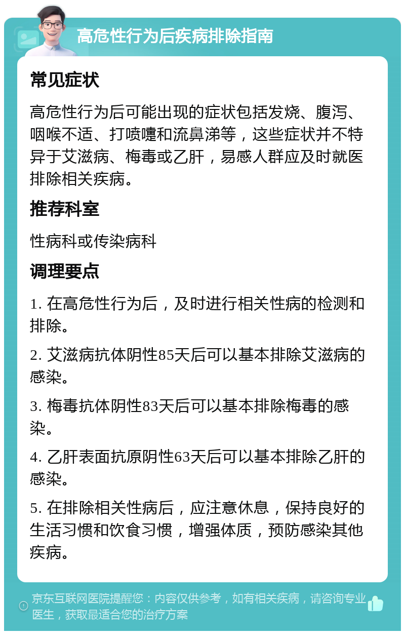 高危性行为后疾病排除指南 常见症状 高危性行为后可能出现的症状包括发烧、腹泻、咽喉不适、打喷嚏和流鼻涕等，这些症状并不特异于艾滋病、梅毒或乙肝，易感人群应及时就医排除相关疾病。 推荐科室 性病科或传染病科 调理要点 1. 在高危性行为后，及时进行相关性病的检测和排除。 2. 艾滋病抗体阴性85天后可以基本排除艾滋病的感染。 3. 梅毒抗体阴性83天后可以基本排除梅毒的感染。 4. 乙肝表面抗原阴性63天后可以基本排除乙肝的感染。 5. 在排除相关性病后，应注意休息，保持良好的生活习惯和饮食习惯，增强体质，预防感染其他疾病。