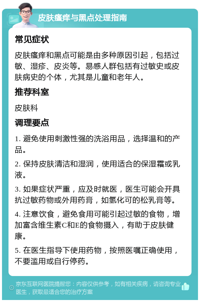 皮肤瘙痒与黑点处理指南 常见症状 皮肤瘙痒和黑点可能是由多种原因引起，包括过敏、湿疹、皮炎等。易感人群包括有过敏史或皮肤病史的个体，尤其是儿童和老年人。 推荐科室 皮肤科 调理要点 1. 避免使用刺激性强的洗浴用品，选择温和的产品。 2. 保持皮肤清洁和湿润，使用适合的保湿霜或乳液。 3. 如果症状严重，应及时就医，医生可能会开具抗过敏药物或外用药膏，如氢化可的松乳膏等。 4. 注意饮食，避免食用可能引起过敏的食物，增加富含维生素C和E的食物摄入，有助于皮肤健康。 5. 在医生指导下使用药物，按照医嘱正确使用，不要滥用或自行停药。