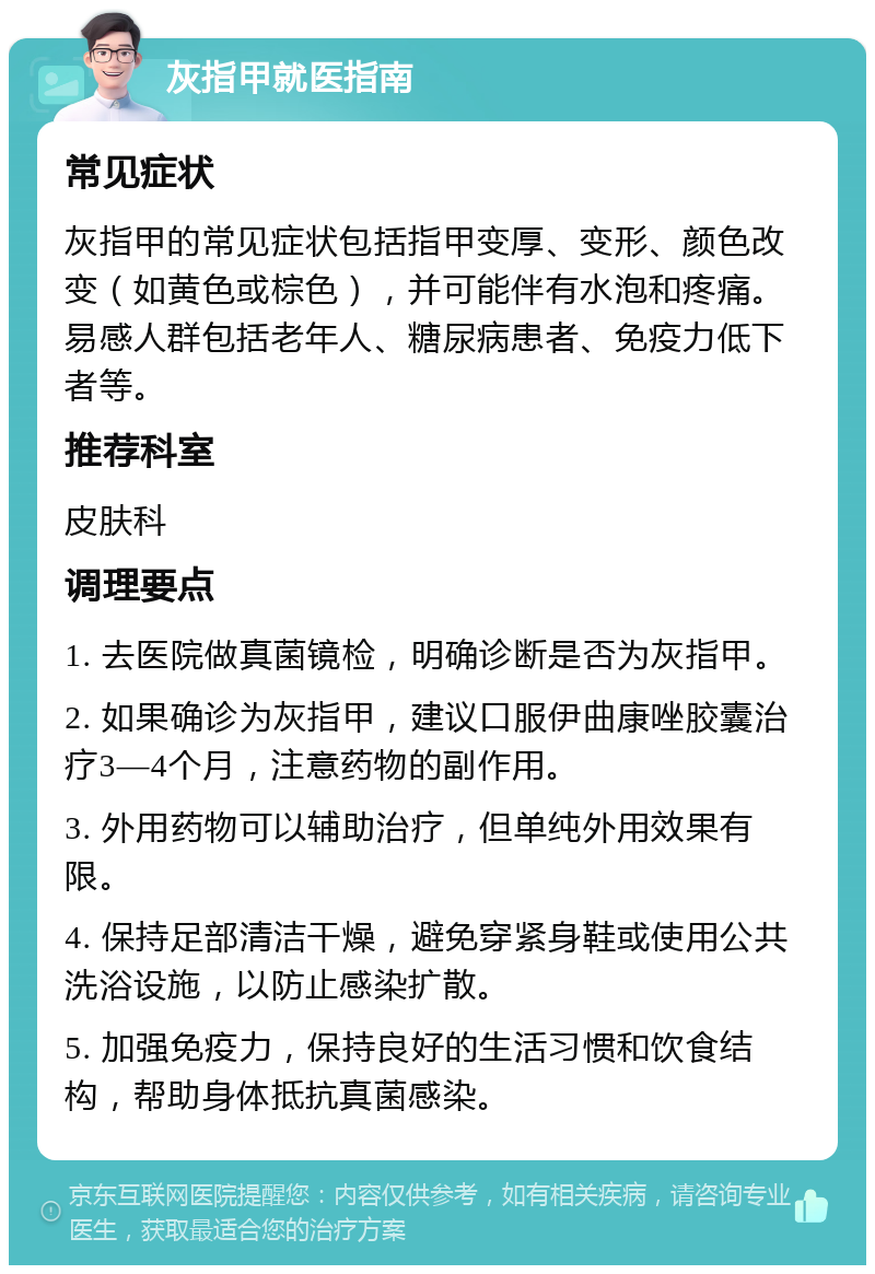 灰指甲就医指南 常见症状 灰指甲的常见症状包括指甲变厚、变形、颜色改变（如黄色或棕色），并可能伴有水泡和疼痛。易感人群包括老年人、糖尿病患者、免疫力低下者等。 推荐科室 皮肤科 调理要点 1. 去医院做真菌镜检，明确诊断是否为灰指甲。 2. 如果确诊为灰指甲，建议口服伊曲康唑胶囊治疗3—4个月，注意药物的副作用。 3. 外用药物可以辅助治疗，但单纯外用效果有限。 4. 保持足部清洁干燥，避免穿紧身鞋或使用公共洗浴设施，以防止感染扩散。 5. 加强免疫力，保持良好的生活习惯和饮食结构，帮助身体抵抗真菌感染。