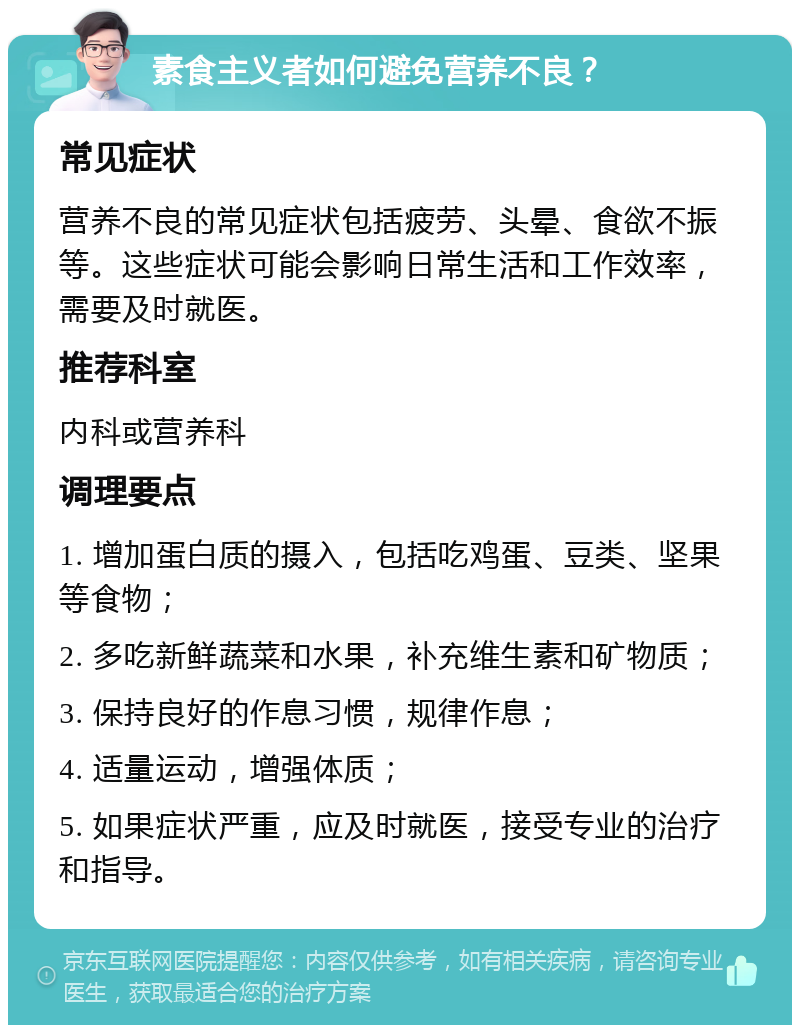 素食主义者如何避免营养不良？ 常见症状 营养不良的常见症状包括疲劳、头晕、食欲不振等。这些症状可能会影响日常生活和工作效率，需要及时就医。 推荐科室 内科或营养科 调理要点 1. 增加蛋白质的摄入，包括吃鸡蛋、豆类、坚果等食物； 2. 多吃新鲜蔬菜和水果，补充维生素和矿物质； 3. 保持良好的作息习惯，规律作息； 4. 适量运动，增强体质； 5. 如果症状严重，应及时就医，接受专业的治疗和指导。