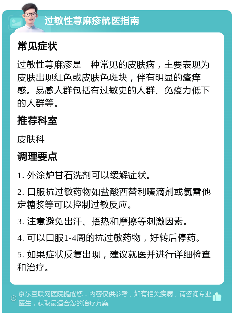 过敏性荨麻疹就医指南 常见症状 过敏性荨麻疹是一种常见的皮肤病，主要表现为皮肤出现红色或皮肤色斑块，伴有明显的瘙痒感。易感人群包括有过敏史的人群、免疫力低下的人群等。 推荐科室 皮肤科 调理要点 1. 外涂炉甘石洗剂可以缓解症状。 2. 口服抗过敏药物如盐酸西替利嗪滴剂或氯雷他定糖浆等可以控制过敏反应。 3. 注意避免出汗、捂热和摩擦等刺激因素。 4. 可以口服1-4周的抗过敏药物，好转后停药。 5. 如果症状反复出现，建议就医并进行详细检查和治疗。