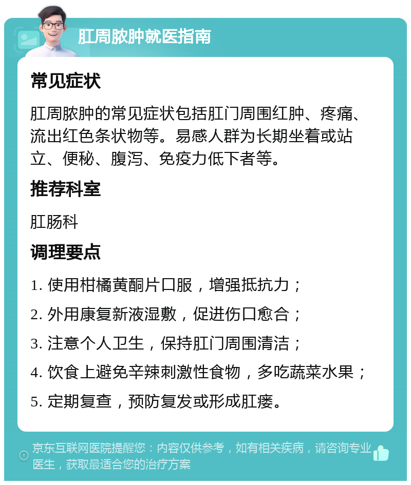 肛周脓肿就医指南 常见症状 肛周脓肿的常见症状包括肛门周围红肿、疼痛、流出红色条状物等。易感人群为长期坐着或站立、便秘、腹泻、免疫力低下者等。 推荐科室 肛肠科 调理要点 1. 使用柑橘黄酮片口服，增强抵抗力； 2. 外用康复新液湿敷，促进伤口愈合； 3. 注意个人卫生，保持肛门周围清洁； 4. 饮食上避免辛辣刺激性食物，多吃蔬菜水果； 5. 定期复查，预防复发或形成肛瘘。