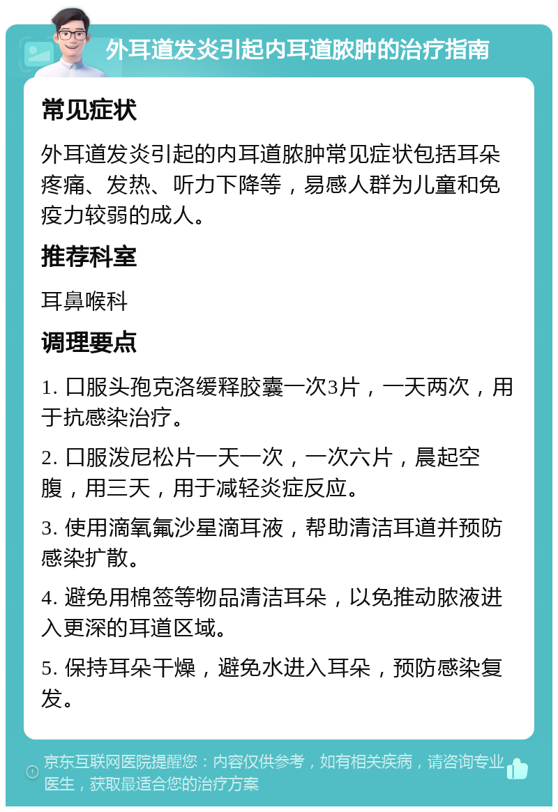 外耳道发炎引起内耳道脓肿的治疗指南 常见症状 外耳道发炎引起的内耳道脓肿常见症状包括耳朵疼痛、发热、听力下降等，易感人群为儿童和免疫力较弱的成人。 推荐科室 耳鼻喉科 调理要点 1. 口服头孢克洛缓释胶囊一次3片，一天两次，用于抗感染治疗。 2. 口服泼尼松片一天一次，一次六片，晨起空腹，用三天，用于减轻炎症反应。 3. 使用滴氧氟沙星滴耳液，帮助清洁耳道并预防感染扩散。 4. 避免用棉签等物品清洁耳朵，以免推动脓液进入更深的耳道区域。 5. 保持耳朵干燥，避免水进入耳朵，预防感染复发。