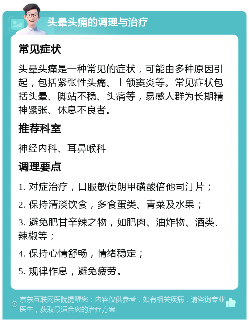 头晕头痛的调理与治疗 常见症状 头晕头痛是一种常见的症状，可能由多种原因引起，包括紧张性头痛、上颌窦炎等。常见症状包括头晕、脚站不稳、头痛等，易感人群为长期精神紧张、休息不良者。 推荐科室 神经内科、耳鼻喉科 调理要点 1. 对症治疗，口服敏使朗甲磺酸倍他司汀片； 2. 保持清淡饮食，多食蛋类、青菜及水果； 3. 避免肥甘辛辣之物，如肥肉、油炸物、酒类、辣椒等； 4. 保持心情舒畅，情绪稳定； 5. 规律作息，避免疲劳。