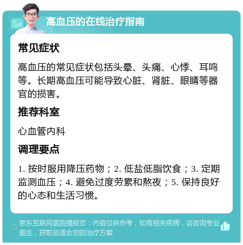 高血压的在线治疗指南 常见症状 高血压的常见症状包括头晕、头痛、心悸、耳鸣等。长期高血压可能导致心脏、肾脏、眼睛等器官的损害。 推荐科室 心血管内科 调理要点 1. 按时服用降压药物；2. 低盐低脂饮食；3. 定期监测血压；4. 避免过度劳累和熬夜；5. 保持良好的心态和生活习惯。