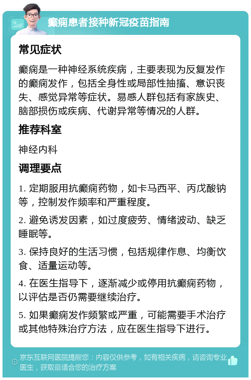 癫痫患者接种新冠疫苗指南 常见症状 癫痫是一种神经系统疾病，主要表现为反复发作的癫痫发作，包括全身性或局部性抽搐、意识丧失、感觉异常等症状。易感人群包括有家族史、脑部损伤或疾病、代谢异常等情况的人群。 推荐科室 神经内科 调理要点 1. 定期服用抗癫痫药物，如卡马西平、丙戊酸钠等，控制发作频率和严重程度。 2. 避免诱发因素，如过度疲劳、情绪波动、缺乏睡眠等。 3. 保持良好的生活习惯，包括规律作息、均衡饮食、适量运动等。 4. 在医生指导下，逐渐减少或停用抗癫痫药物，以评估是否仍需要继续治疗。 5. 如果癫痫发作频繁或严重，可能需要手术治疗或其他特殊治疗方法，应在医生指导下进行。