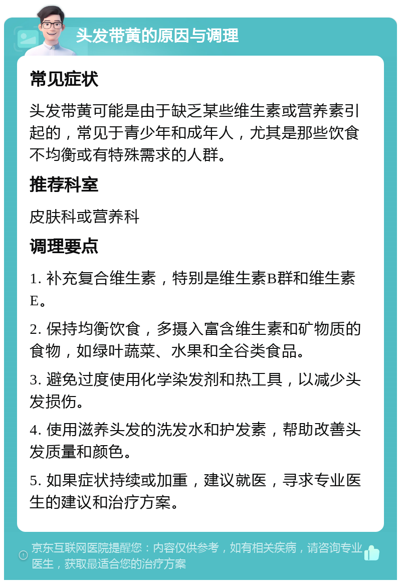 头发带黄的原因与调理 常见症状 头发带黄可能是由于缺乏某些维生素或营养素引起的，常见于青少年和成年人，尤其是那些饮食不均衡或有特殊需求的人群。 推荐科室 皮肤科或营养科 调理要点 1. 补充复合维生素，特别是维生素B群和维生素E。 2. 保持均衡饮食，多摄入富含维生素和矿物质的食物，如绿叶蔬菜、水果和全谷类食品。 3. 避免过度使用化学染发剂和热工具，以减少头发损伤。 4. 使用滋养头发的洗发水和护发素，帮助改善头发质量和颜色。 5. 如果症状持续或加重，建议就医，寻求专业医生的建议和治疗方案。