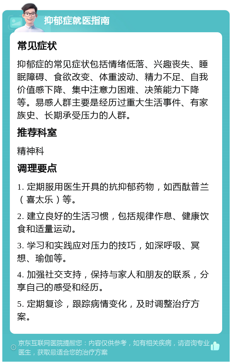 抑郁症就医指南 常见症状 抑郁症的常见症状包括情绪低落、兴趣丧失、睡眠障碍、食欲改变、体重波动、精力不足、自我价值感下降、集中注意力困难、决策能力下降等。易感人群主要是经历过重大生活事件、有家族史、长期承受压力的人群。 推荐科室 精神科 调理要点 1. 定期服用医生开具的抗抑郁药物，如西酞普兰（喜太乐）等。 2. 建立良好的生活习惯，包括规律作息、健康饮食和适量运动。 3. 学习和实践应对压力的技巧，如深呼吸、冥想、瑜伽等。 4. 加强社交支持，保持与家人和朋友的联系，分享自己的感受和经历。 5. 定期复诊，跟踪病情变化，及时调整治疗方案。