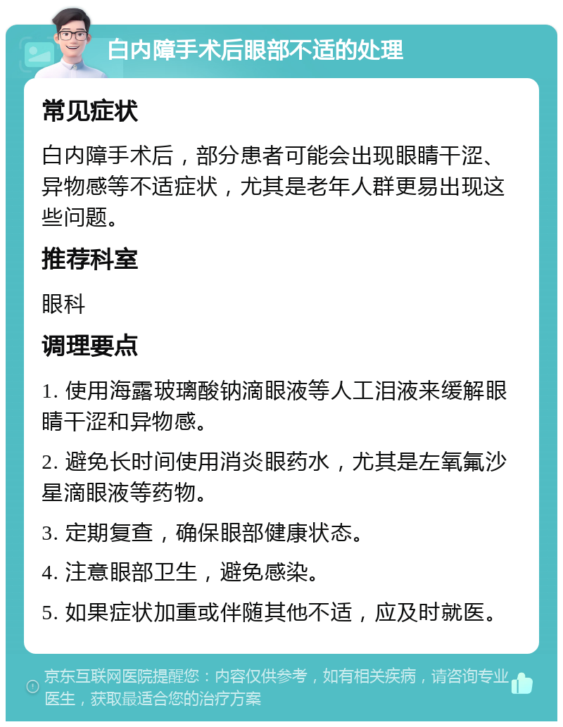 白内障手术后眼部不适的处理 常见症状 白内障手术后，部分患者可能会出现眼睛干涩、异物感等不适症状，尤其是老年人群更易出现这些问题。 推荐科室 眼科 调理要点 1. 使用海露玻璃酸钠滴眼液等人工泪液来缓解眼睛干涩和异物感。 2. 避免长时间使用消炎眼药水，尤其是左氧氟沙星滴眼液等药物。 3. 定期复查，确保眼部健康状态。 4. 注意眼部卫生，避免感染。 5. 如果症状加重或伴随其他不适，应及时就医。