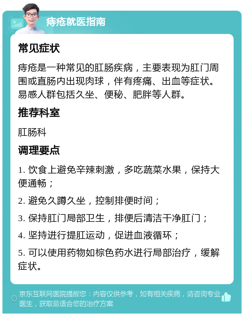 痔疮就医指南 常见症状 痔疮是一种常见的肛肠疾病，主要表现为肛门周围或直肠内出现肉球，伴有疼痛、出血等症状。易感人群包括久坐、便秘、肥胖等人群。 推荐科室 肛肠科 调理要点 1. 饮食上避免辛辣刺激，多吃蔬菜水果，保持大便通畅； 2. 避免久蹲久坐，控制排便时间； 3. 保持肛门局部卫生，排便后清洁干净肛门； 4. 坚持进行提肛运动，促进血液循环； 5. 可以使用药物如棕色药水进行局部治疗，缓解症状。