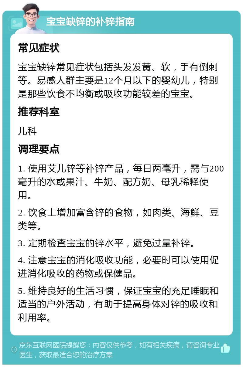 宝宝缺锌的补锌指南 常见症状 宝宝缺锌常见症状包括头发发黄、软，手有倒刺等。易感人群主要是12个月以下的婴幼儿，特别是那些饮食不均衡或吸收功能较差的宝宝。 推荐科室 儿科 调理要点 1. 使用艾儿锌等补锌产品，每日两毫升，需与200毫升的水或果汁、牛奶、配方奶、母乳稀释使用。 2. 饮食上增加富含锌的食物，如肉类、海鲜、豆类等。 3. 定期检查宝宝的锌水平，避免过量补锌。 4. 注意宝宝的消化吸收功能，必要时可以使用促进消化吸收的药物或保健品。 5. 维持良好的生活习惯，保证宝宝的充足睡眠和适当的户外活动，有助于提高身体对锌的吸收和利用率。