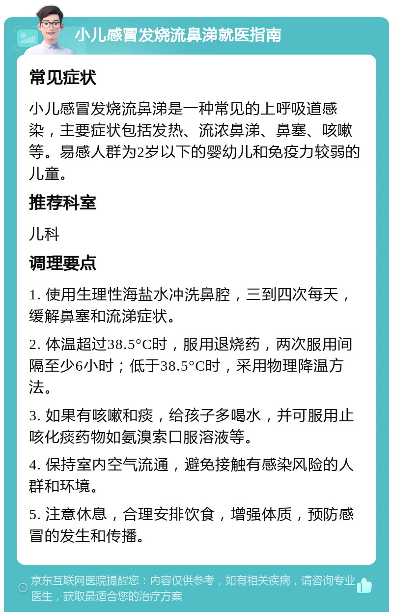 小儿感冒发烧流鼻涕就医指南 常见症状 小儿感冒发烧流鼻涕是一种常见的上呼吸道感染，主要症状包括发热、流浓鼻涕、鼻塞、咳嗽等。易感人群为2岁以下的婴幼儿和免疫力较弱的儿童。 推荐科室 儿科 调理要点 1. 使用生理性海盐水冲洗鼻腔，三到四次每天，缓解鼻塞和流涕症状。 2. 体温超过38.5°C时，服用退烧药，两次服用间隔至少6小时；低于38.5°C时，采用物理降温方法。 3. 如果有咳嗽和痰，给孩子多喝水，并可服用止咳化痰药物如氨溴索口服溶液等。 4. 保持室内空气流通，避免接触有感染风险的人群和环境。 5. 注意休息，合理安排饮食，增强体质，预防感冒的发生和传播。