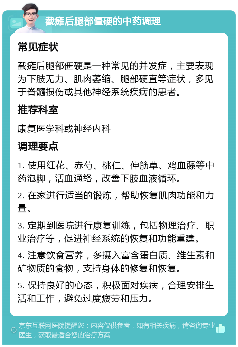 截瘫后腿部僵硬的中药调理 常见症状 截瘫后腿部僵硬是一种常见的并发症，主要表现为下肢无力、肌肉萎缩、腿部硬直等症状，多见于脊髓损伤或其他神经系统疾病的患者。 推荐科室 康复医学科或神经内科 调理要点 1. 使用红花、赤芍、桃仁、伸筋草、鸡血藤等中药泡脚，活血通络，改善下肢血液循环。 2. 在家进行适当的锻炼，帮助恢复肌肉功能和力量。 3. 定期到医院进行康复训练，包括物理治疗、职业治疗等，促进神经系统的恢复和功能重建。 4. 注意饮食营养，多摄入富含蛋白质、维生素和矿物质的食物，支持身体的修复和恢复。 5. 保持良好的心态，积极面对疾病，合理安排生活和工作，避免过度疲劳和压力。