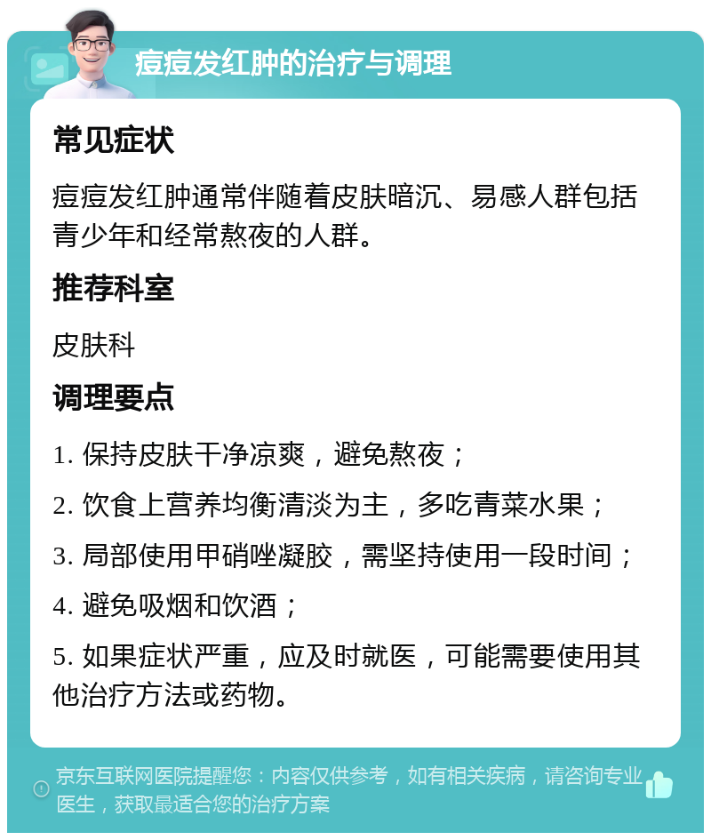 痘痘发红肿的治疗与调理 常见症状 痘痘发红肿通常伴随着皮肤暗沉、易感人群包括青少年和经常熬夜的人群。 推荐科室 皮肤科 调理要点 1. 保持皮肤干净凉爽，避免熬夜； 2. 饮食上营养均衡清淡为主，多吃青菜水果； 3. 局部使用甲硝唑凝胶，需坚持使用一段时间； 4. 避免吸烟和饮酒； 5. 如果症状严重，应及时就医，可能需要使用其他治疗方法或药物。