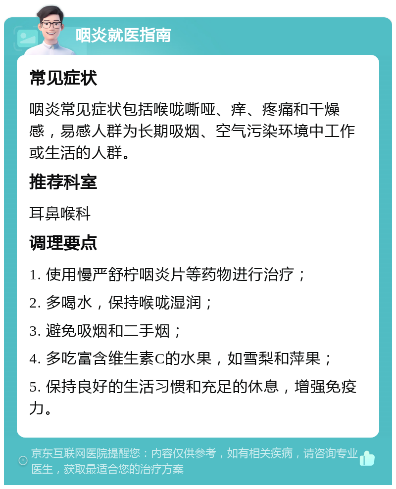 咽炎就医指南 常见症状 咽炎常见症状包括喉咙嘶哑、痒、疼痛和干燥感，易感人群为长期吸烟、空气污染环境中工作或生活的人群。 推荐科室 耳鼻喉科 调理要点 1. 使用慢严舒柠咽炎片等药物进行治疗； 2. 多喝水，保持喉咙湿润； 3. 避免吸烟和二手烟； 4. 多吃富含维生素C的水果，如雪梨和萍果； 5. 保持良好的生活习惯和充足的休息，增强免疫力。