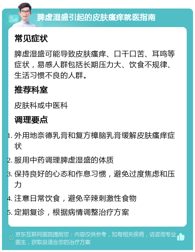 脾虚湿盛引起的皮肤瘙痒就医指南 常见症状 脾虚湿盛可能导致皮肤瘙痒、口干口苦、耳鸣等症状，易感人群包括长期压力大、饮食不规律、生活习惯不良的人群。 推荐科室 皮肤科或中医科 调理要点 外用地奈德乳膏和复方樟脑乳膏缓解皮肤瘙痒症状 服用中药调理脾虚湿盛的体质 保持良好的心态和作息习惯，避免过度焦虑和压力 注意日常饮食，避免辛辣刺激性食物 定期复诊，根据病情调整治疗方案