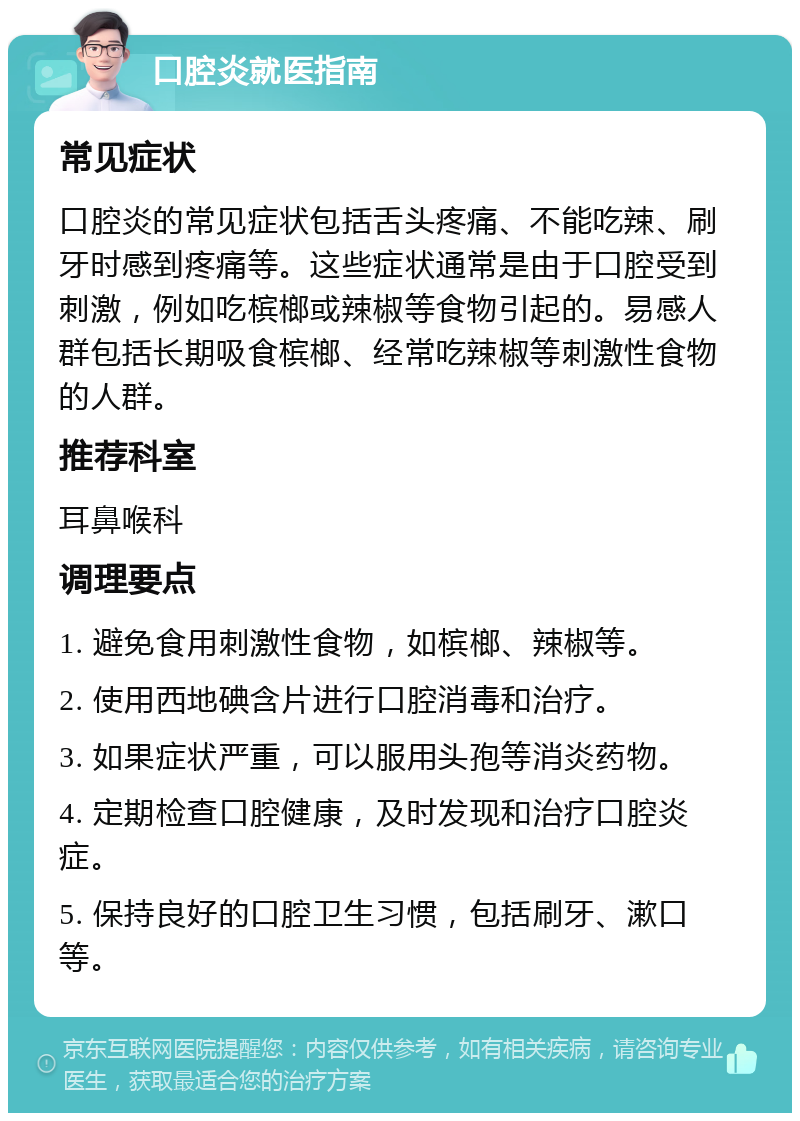 口腔炎就医指南 常见症状 口腔炎的常见症状包括舌头疼痛、不能吃辣、刷牙时感到疼痛等。这些症状通常是由于口腔受到刺激，例如吃槟榔或辣椒等食物引起的。易感人群包括长期吸食槟榔、经常吃辣椒等刺激性食物的人群。 推荐科室 耳鼻喉科 调理要点 1. 避免食用刺激性食物，如槟榔、辣椒等。 2. 使用西地碘含片进行口腔消毒和治疗。 3. 如果症状严重，可以服用头孢等消炎药物。 4. 定期检查口腔健康，及时发现和治疗口腔炎症。 5. 保持良好的口腔卫生习惯，包括刷牙、漱口等。