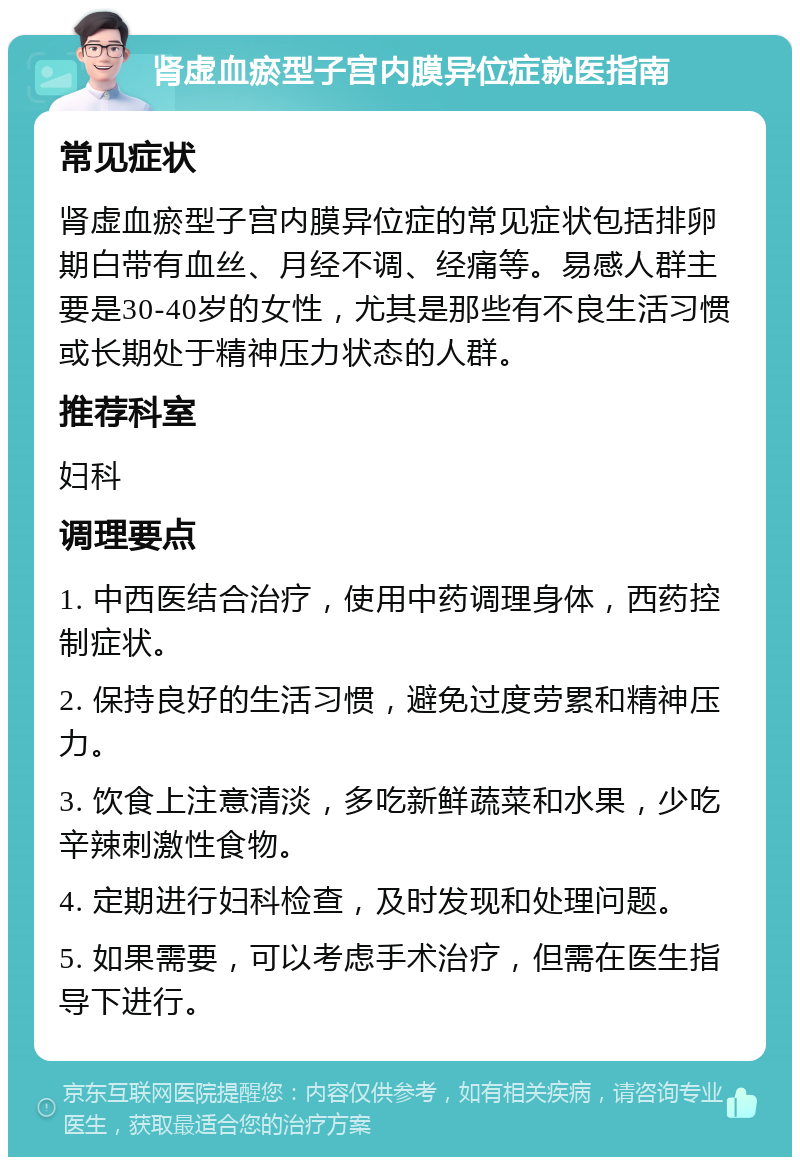 肾虚血瘀型子宫内膜异位症就医指南 常见症状 肾虚血瘀型子宫内膜异位症的常见症状包括排卵期白带有血丝、月经不调、经痛等。易感人群主要是30-40岁的女性，尤其是那些有不良生活习惯或长期处于精神压力状态的人群。 推荐科室 妇科 调理要点 1. 中西医结合治疗，使用中药调理身体，西药控制症状。 2. 保持良好的生活习惯，避免过度劳累和精神压力。 3. 饮食上注意清淡，多吃新鲜蔬菜和水果，少吃辛辣刺激性食物。 4. 定期进行妇科检查，及时发现和处理问题。 5. 如果需要，可以考虑手术治疗，但需在医生指导下进行。