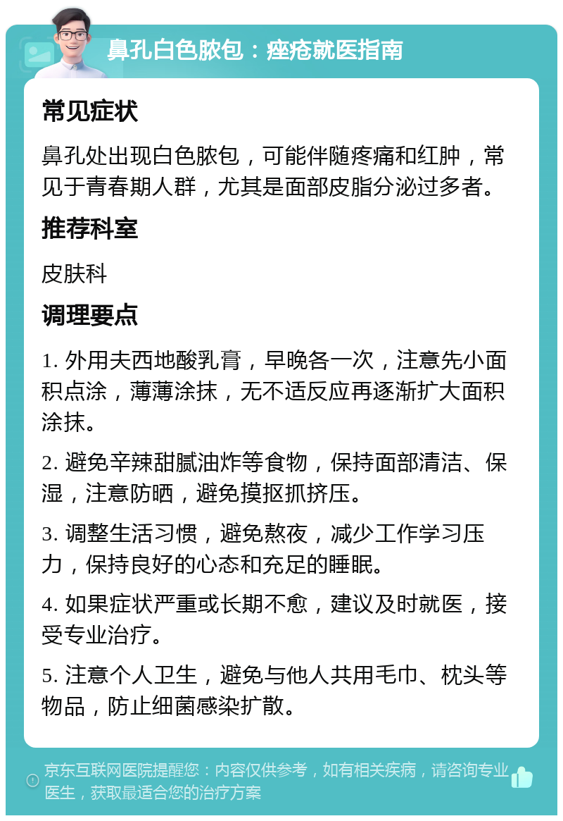 鼻孔白色脓包：痤疮就医指南 常见症状 鼻孔处出现白色脓包，可能伴随疼痛和红肿，常见于青春期人群，尤其是面部皮脂分泌过多者。 推荐科室 皮肤科 调理要点 1. 外用夫西地酸乳膏，早晚各一次，注意先小面积点涂，薄薄涂抹，无不适反应再逐渐扩大面积涂抹。 2. 避免辛辣甜腻油炸等食物，保持面部清洁、保湿，注意防晒，避免摸抠抓挤压。 3. 调整生活习惯，避免熬夜，减少工作学习压力，保持良好的心态和充足的睡眠。 4. 如果症状严重或长期不愈，建议及时就医，接受专业治疗。 5. 注意个人卫生，避免与他人共用毛巾、枕头等物品，防止细菌感染扩散。