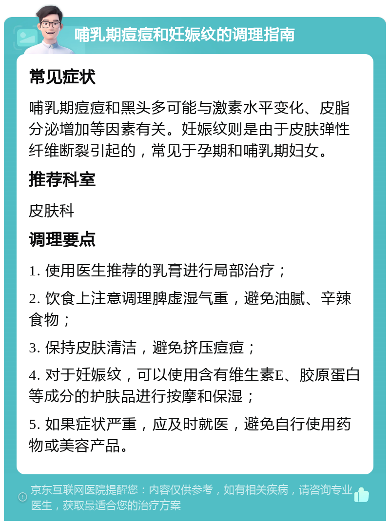 哺乳期痘痘和妊娠纹的调理指南 常见症状 哺乳期痘痘和黑头多可能与激素水平变化、皮脂分泌增加等因素有关。妊娠纹则是由于皮肤弹性纤维断裂引起的，常见于孕期和哺乳期妇女。 推荐科室 皮肤科 调理要点 1. 使用医生推荐的乳膏进行局部治疗； 2. 饮食上注意调理脾虚湿气重，避免油腻、辛辣食物； 3. 保持皮肤清洁，避免挤压痘痘； 4. 对于妊娠纹，可以使用含有维生素E、胶原蛋白等成分的护肤品进行按摩和保湿； 5. 如果症状严重，应及时就医，避免自行使用药物或美容产品。