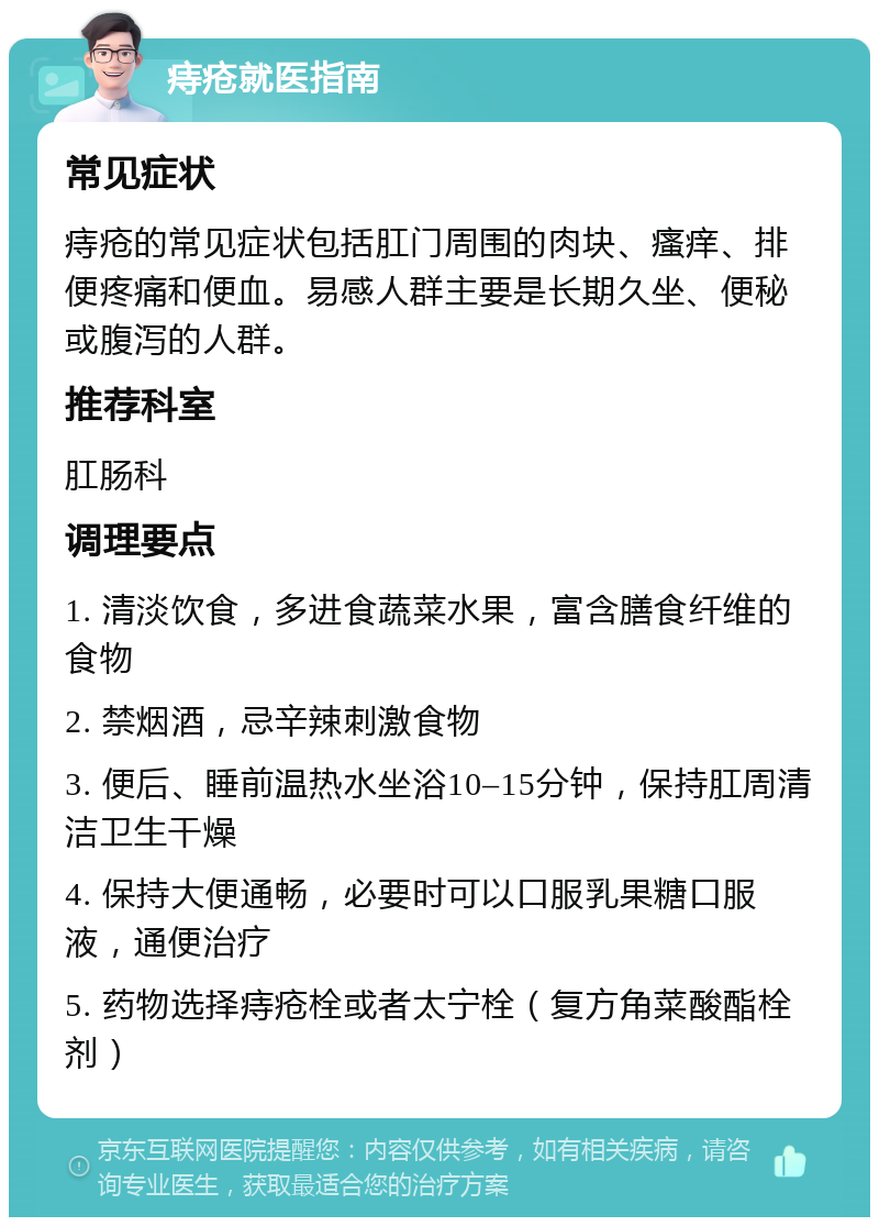 痔疮就医指南 常见症状 痔疮的常见症状包括肛门周围的肉块、瘙痒、排便疼痛和便血。易感人群主要是长期久坐、便秘或腹泻的人群。 推荐科室 肛肠科 调理要点 1. 清淡饮食，多进食蔬菜水果，富含膳食纤维的食物 2. 禁烟酒，忌辛辣刺激食物 3. 便后、睡前温热水坐浴10–15分钟，保持肛周清洁卫生干燥 4. 保持大便通畅，必要时可以口服乳果糖口服液，通便治疗 5. 药物选择痔疮栓或者太宁栓（复方角菜酸酯栓剂）