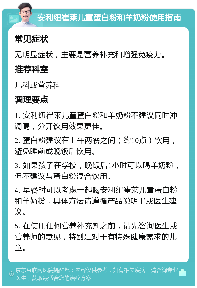 安利纽崔莱儿童蛋白粉和羊奶粉使用指南 常见症状 无明显症状，主要是营养补充和增强免疫力。 推荐科室 儿科或营养科 调理要点 1. 安利纽崔莱儿童蛋白粉和羊奶粉不建议同时冲调喝，分开饮用效果更佳。 2. 蛋白粉建议在上午两餐之间（约10点）饮用，避免睡前或晚饭后饮用。 3. 如果孩子在学校，晚饭后1小时可以喝羊奶粉，但不建议与蛋白粉混合饮用。 4. 早餐时可以考虑一起喝安利纽崔莱儿童蛋白粉和羊奶粉，具体方法请遵循产品说明书或医生建议。 5. 在使用任何营养补充剂之前，请先咨询医生或营养师的意见，特别是对于有特殊健康需求的儿童。