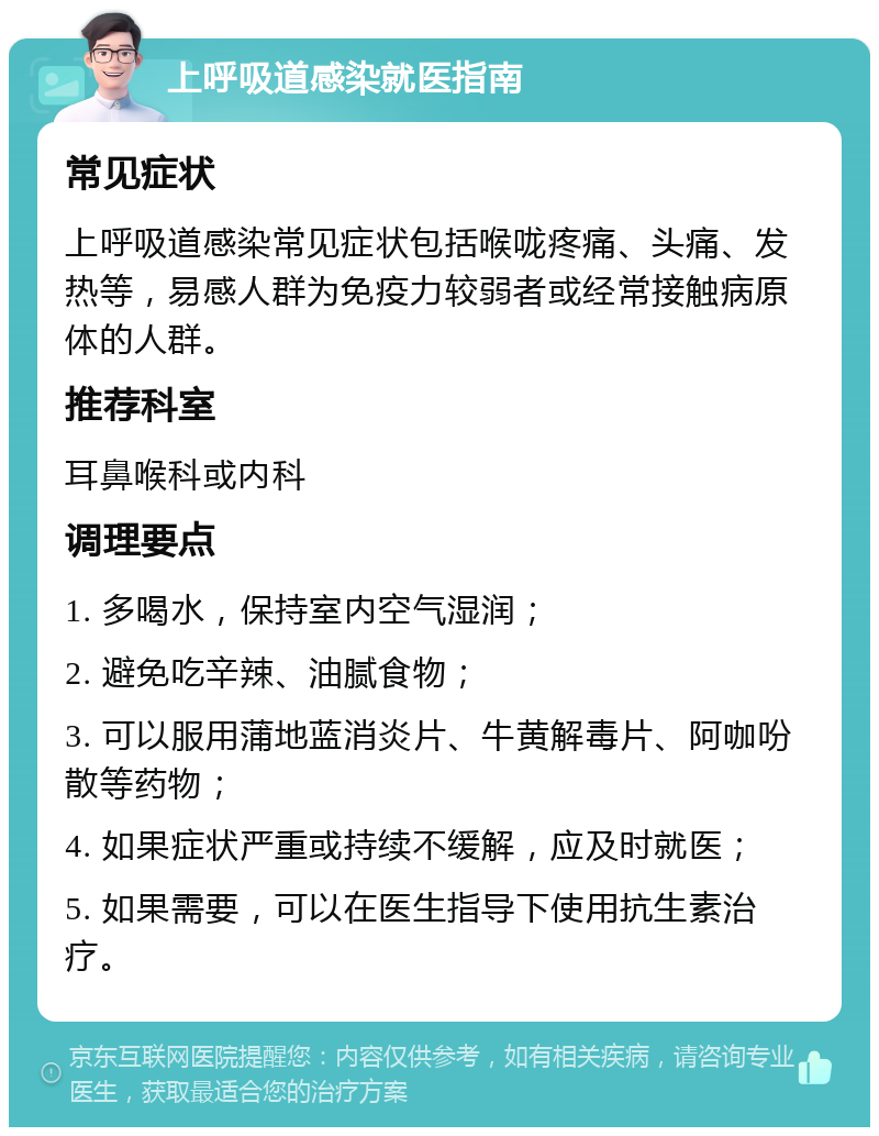 上呼吸道感染就医指南 常见症状 上呼吸道感染常见症状包括喉咙疼痛、头痛、发热等，易感人群为免疫力较弱者或经常接触病原体的人群。 推荐科室 耳鼻喉科或内科 调理要点 1. 多喝水，保持室内空气湿润； 2. 避免吃辛辣、油腻食物； 3. 可以服用蒲地蓝消炎片、牛黄解毒片、阿咖吩散等药物； 4. 如果症状严重或持续不缓解，应及时就医； 5. 如果需要，可以在医生指导下使用抗生素治疗。