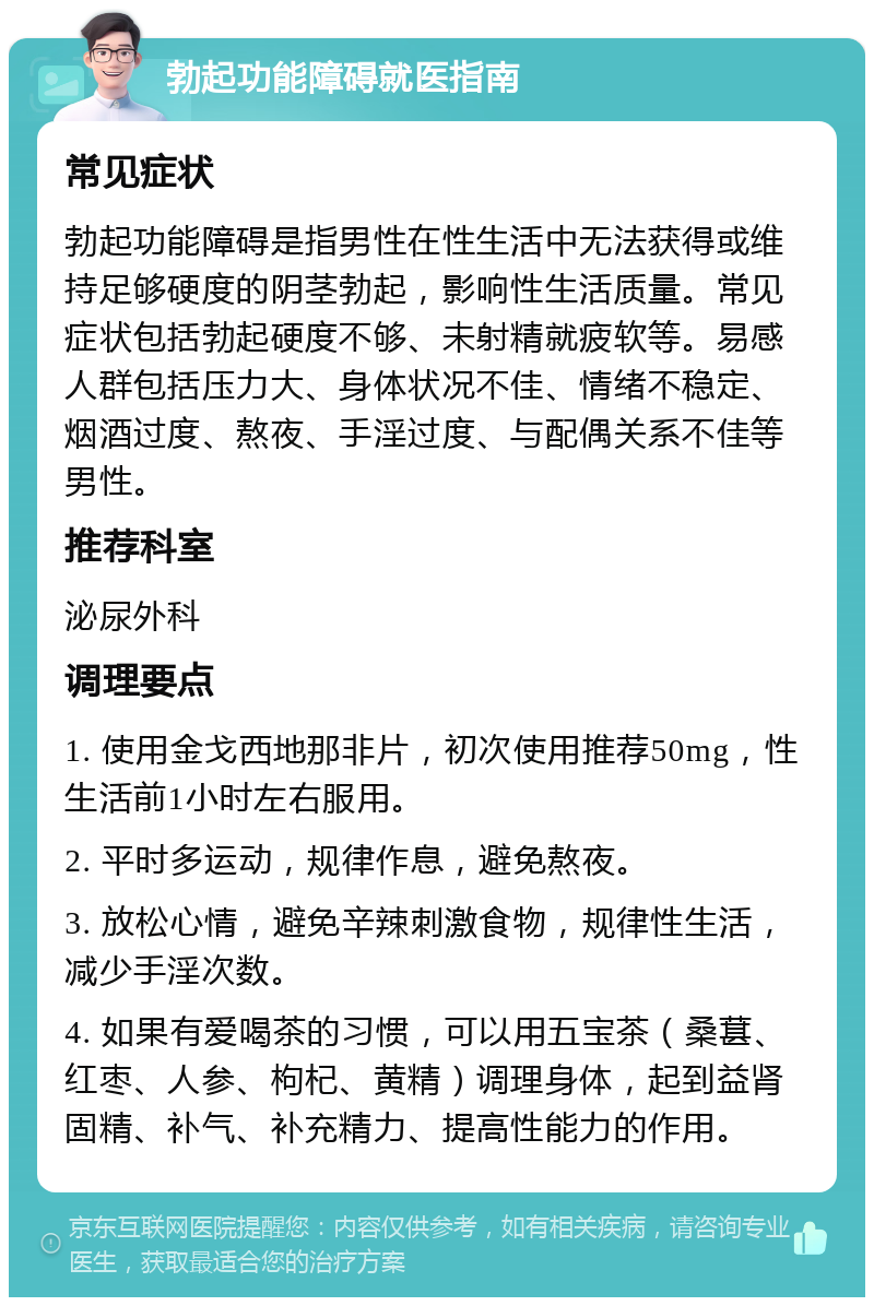 勃起功能障碍就医指南 常见症状 勃起功能障碍是指男性在性生活中无法获得或维持足够硬度的阴茎勃起，影响性生活质量。常见症状包括勃起硬度不够、未射精就疲软等。易感人群包括压力大、身体状况不佳、情绪不稳定、烟酒过度、熬夜、手淫过度、与配偶关系不佳等男性。 推荐科室 泌尿外科 调理要点 1. 使用金戈西地那非片，初次使用推荐50mg，性生活前1小时左右服用。 2. 平时多运动，规律作息，避免熬夜。 3. 放松心情，避免辛辣刺激食物，规律性生活，减少手淫次数。 4. 如果有爱喝茶的习惯，可以用五宝茶（桑葚、红枣、人参、枸杞、黄精）调理身体，起到益肾固精、补气、补充精力、提高性能力的作用。