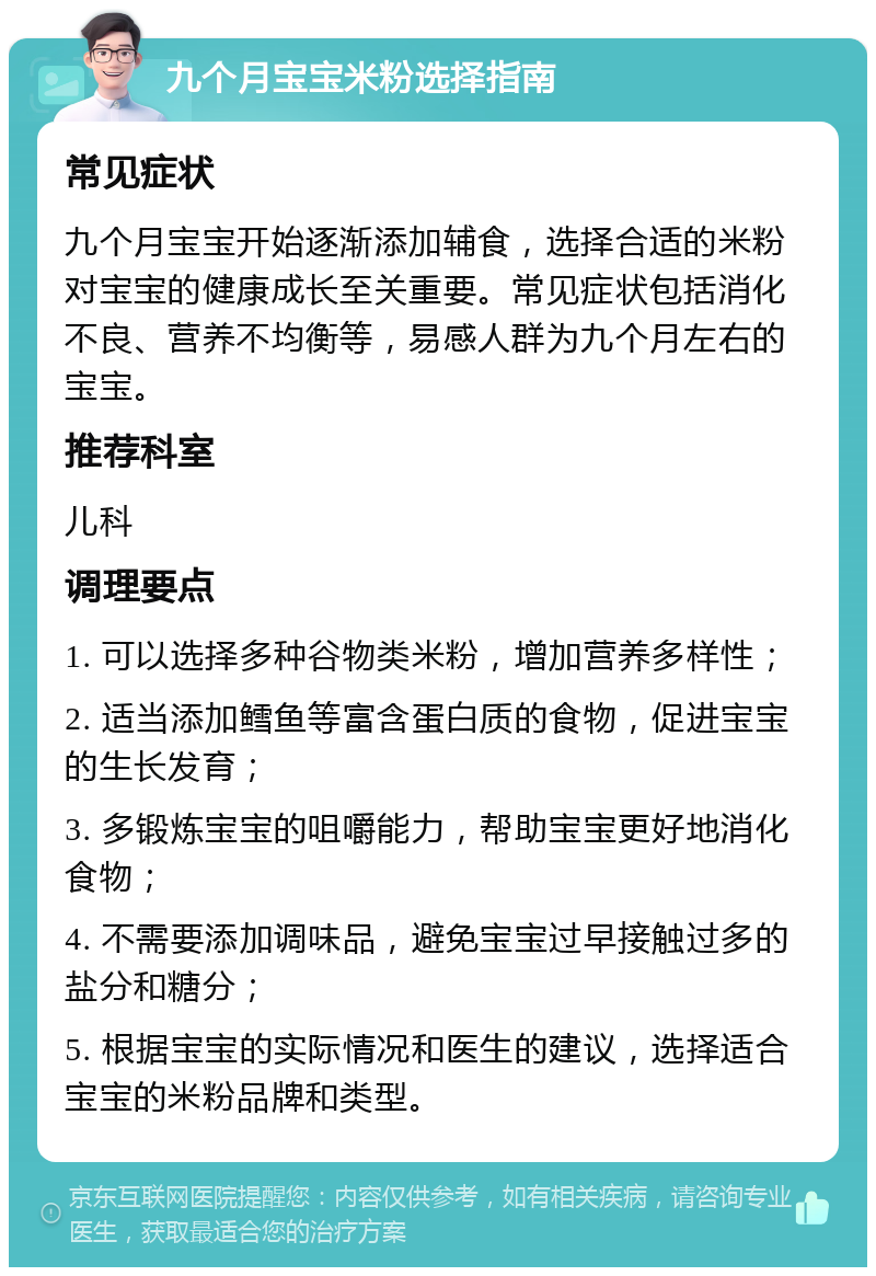 九个月宝宝米粉选择指南 常见症状 九个月宝宝开始逐渐添加辅食，选择合适的米粉对宝宝的健康成长至关重要。常见症状包括消化不良、营养不均衡等，易感人群为九个月左右的宝宝。 推荐科室 儿科 调理要点 1. 可以选择多种谷物类米粉，增加营养多样性； 2. 适当添加鳕鱼等富含蛋白质的食物，促进宝宝的生长发育； 3. 多锻炼宝宝的咀嚼能力，帮助宝宝更好地消化食物； 4. 不需要添加调味品，避免宝宝过早接触过多的盐分和糖分； 5. 根据宝宝的实际情况和医生的建议，选择适合宝宝的米粉品牌和类型。